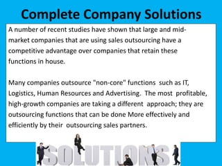 A number of recent studies have shown that large and mid-
market companies that are using sales outsourcing have a
competitive advantage over companies that retain these
functions in house.
Many companies outsource "non-core" functions such as IT,
Logistics, Human Resources and Advertising. The most profitable,
high-growth companies are taking a different approach; they are
outsourcing functions that can be done More effectively and
efficiently by their outsourcing sales partners.
Complete Company Solutions
 