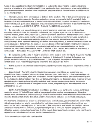 fuerza de cosa juzgada contenida en el artículo 207 de la LEC prohíbe al juez nacional no solamente volver a
examinar la legalidad, a la luz de la Directiva 93/13, de las cláusulas de un contrato sobre la que ya ha habido un
pronunciamiento mediante resolución ﬁrme, sino también apreciar el eventual carácter abusivo de otras cláusulas
de ese mismo contrato.
51 Ahora bien, resulta de los principios que se deducen de los apartados 40 a 43 de la presente sentencia que
las condiciones establecidas por los Derechos nacionales, a las que se reﬁere el artículo 6, apartado 1, de la
Directiva 93/13, no pueden menoscabar el contenido sustancial del derecho a no estar vinculado por una cláusula
considerada abusiva, que la citada disposición atribuye a los consumidores (sentencia de 21 de diciembre de 2016,
Gutiérrez Naranjo y otros, C‑154/15, C‑307/15 y C‑308/15, EU:C:2016:980, apartado 71).
52 De este modo, en el supuesto de que, en un anterior examen de un contrato controvertido que haya
concluido con la adopción de una resolución con fuerza de cosa juzgada, el juez nacional se haya limitado a
examinar de oﬁcio, a la luz de la Directiva 93/13, una sola o varias de las cláusulas de ese contrato, dicha Directiva
impone a un juez nacional, como el del presente asunto, ante el cual el consumidor ha formulado, cumpliendo lo
exigido por la norma, un incidente de oposición, la obligación de apreciar, a instancia de las partes o de oﬁcio,
cuando disponga de los elementos de hecho y de Derecho necesarios para ello, el eventual carácter abusivo de las
demás cláusulas de dicho contrato. En efecto, en ausencia de ese control, la protección del consumidor resultaría
incompleta e insuﬁciente y no constituiría un medio adecuado y eﬁcaz para que cese el uso de ese tipo de
cláusulas, en contra de lo que establece el artículo 7, apartado 1, de la Directiva 93/13 (véase, en este sentido, la
sentencia de 14 de marzo de 2013, Aziz, C‑415/11, EU:C:2013:164, apartado 60).
53 En el presente asunto, a falta de mayores precisiones en los autos en poder del Tribunal de Justicia, incumbe
al órgano jurisdiccional remitente comprobar si, en el auto de 12 de junio de 2013, dotado de fuerza de cosa
juzgada, se realizó un control, a la luz de la Directiva 93/13, de la legalidad del conjunto de las cláusulas del
contrato sobre el que versa el litigio principal o únicamente de la cláusula 6 del mismo.
54 Habida cuenta de las anteriores consideraciones, procede responder a las cuestiones prejudiciales primera a
tercera que:
– Los artículos 6 y 7 de la Directiva 93/13 deben interpretarse en el sentido de que se oponen a una
disposición de Derecho nacional, como la disposición transitoria cuarta de la Ley 1/2013, que supedita el ejercicio
por parte de los consumidores, frente a los cuales se ha iniciado un procedimiento de ejecución hipotecaria que no
ha concluido antes de la entrada en vigor de la Ley de la que forma parte esa disposición, de su derecho a formular
oposición a este procedimiento de ejecución basándose en el carácter supuestamente abusivo de cláusulas
contractuales, a la observancia de un plazo preclusivo de un mes, computado a partir del día siguiente al de la
publicación de esa Ley.
– La Directiva 93/13 debe interpretarse en el sentido de que no se opone a una norma nacional, como la que
resulta del artículo 207 de la LEC, que impide al juez nacional realizar de oﬁcio un nuevo examen del carácter
abusivo de las cláusulas de un contrato cuando ya existe un pronunciamiento sobre la legalidad del conjunto de las
cláusulas de ese contrato a la luz de la citada Directiva mediante una resolución con fuerza de cosa juzgada.
Por el contrario, en caso de que existan una o varias cláusulas contractuales cuyo eventual carácter abusivo no ha
sido aún examinado en un anterior control judicial del contrato controvertido concluido con la adopción de una
resolución con fuerza de cosa juzgada, la Directiva 93/13 debe interpretarse en el sentido de que el juez nacional,
ante el cual el consumidor ha formulado, cumpliendo lo exigido por la norma, un incidente de oposición, está
obligado a apreciar, a instancia de las partes o de oﬁcio, cuando disponga de los elementos de hecho y de Derecho
necesarios para ello, el eventual carácter abusivo de esas cláusulas.
Sobre las cuestiones prejudiciales cuarta y quinta
10/16
 