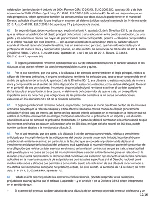 celebración (sentencias de 4 de junio de 2009, Pannon GSM, C‑243/08, EU:C:2009:350, apartado 39, y de 9 de
noviembre de 2010, VB Pénzügyi Lízing, C‑137/08, EU:C:2010:659, apartado 42). De ello se desprende que, en
esta perspectiva, deben apreciarse también las consecuencias que dicha cláusula puede tener en el marco del
Derecho aplicable al contrato, lo que implica un examen del sistema jurídico nacional (sentencia de 14 de marzo de
2013, Aziz, C‑415/11, EU:C:2013:164, apartados 71 y jurisprudencia citada).
62 En segundo lugar, debe recordarse que, según el artículo 4, apartado 2, de la Directiva 93/13, las cláusulas
que se reﬁeran a la deﬁnición del objeto principal del contrato o a la adecuación entre precio y retribución, por una
parte, y los servicios o bienes que hayan de proporcionarle como contrapartida, por otra —cláusulas comprendidas
en el ámbito regulado por esta Directiva—, sólo quedan exentas de la apreciación sobre su carácter abusivo
cuando el tribunal nacional competente estime, tras un examen caso por caso, que han sido redactadas por el
profesional de manera clara y comprensible (véanse, en este sentido, las sentencias de 30 de abril de 2014, Kásler
y Káslerné Rábai, C‑26/13, EU:C:2014:282, apartado 41, y de 9 de julio de 2015, Bucura, C‑348/14,
EU:C:2015:447, apartado 50).
63 El órgano jurisdiccional remitente debe apreciar a la luz de estas consideraciones el carácter abusivo de las
cláusulas a las que se reﬁeren las cuestiones prejudiciales cuarta y quinta.
64 Por lo que se reﬁere, por una parte, a la cláusula 3 del contrato controvertido en el litigio principal, relativa al
cálculo de intereses ordinarios, el órgano jurisdiccional remitente ha señalado que, pese a estar comprendida en el
ámbito de aplicación del artículo 4, apartado 2, de la Directiva 93/13, esa cláusula no estaba redactada de manera
clara y comprensible en el sentido de dicha disposición. En estas circunstancias, como señaló el Abogado General
en el punto 61 de sus conclusiones, incumbe al órgano jurisdiccional remitente examinar el carácter abusivo de
dicha cláusula y, en particular, si ésta causa, en detrimento del consumidor de que se trate, un desequilibrio
importante entre los derechos y las obligaciones de las partes del contrato a la luz de las consideraciones
expuestas en los apartados 58 a 61 de la presente sentencia.
65 El órgano jurisdiccional remitente deberá, en particular, comparar el modo de cálculo del tipo de los intereses
ordinarios previsto por la referida cláusula y el tipo efectivo resultante con los modos de cálculo generalmente
aplicados y el tipo legal de interés, así como con los tipos de interés aplicados en el mercado en la fecha en que se
celebró el contrato controvertido en el litigio principal en relación con un préstamo de un importe y una duración
equivalentes a los del contrato de préstamo considerado. En particular, deberá comprobar si la circunstancia de que
los intereses ordinarios se calculen utilizando un año de 360 días, en lugar del año natural de 365 días, puede
conferir carácter abusivo a la mencionada cláusula 3.
66 Por lo que respecta, por otra parte, a la cláusula 6 bis del contrato controvertido, relativa al vencimiento
anticipado por incumplimientos de las obligaciones del deudor durante un período limitado, incumbe al órgano
jurisdiccional remitente examinar, en particular, si la facultad que se concede al profesional de declarar el
vencimiento anticipado de la totalidad del préstamo está supeditada al incumplimiento por parte del consumidor de
una obligación que revista carácter esencial en el marco de la relación contractual de que se trate, si esa facultad
está prevista para los casos en los que tal incumplimiento tiene carácter suﬁcientemente grave en relación con la
duración y la cuantía del préstamo, si dicha facultad constituye una excepción con respecto a las normas generales
aplicables en la materia en ausencia de estipulaciones contractuales especíﬁcas y si el Derecho nacional prevé
medios adecuados y eﬁcaces que permitan al consumidor sujeto a la aplicación de esa cláusula poner remedio a
los efectos del vencimiento anticipado del préstamo (véase, en este sentido, la sentencia de 14 de marzo de 2013,
Aziz, C‑415/11, EU:C:2013:164, apartado 73).
67 Habida cuenta del conjunto de las anteriores consideraciones, procede responder a las cuestiones
prejudiciales cuarta y quinta que el artículo 3, apartado 1, y el artículo 4 de la Directiva 93/13 deben interpretarse
en el sentido de que:
– El examen del eventual carácter abusivo de una cláusula de un contrato celebrado entre un profesional y un
12/16
 