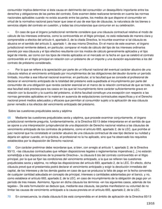 consumidor implica determinar si ésta causa en detrimento del consumidor un desequilibrio importante entre los
derechos y obligaciones de las partes del contrato. Este examen debe realizarse teniendo en cuenta las normas
nacionales aplicables cuando no exista acuerdo entre las partes, los medios de que dispone el consumidor en
virtud de la normativa nacional para hacer que cese el uso de ese tipo de cláusulas, la naturaleza de los bienes o
servicios objeto del contrato en cuestión, y todas las circunstancias que concurran en su celebración.
– En caso de que el órgano jurisdiccional remitente considere que una cláusula contractual relativa al modo de
cálculo de los intereses ordinarios, como la controvertida en el litigio principal, no está redactada de manera clara y
comprensible a efectos del artículo 4, apartado 2, de la citada Directiva, le incumbe examinar si tal cláusula es
abusiva en el sentido del artículo 3, apartado 1, de esa misma Directiva. En el marco de este examen, el órgano
jurisdiccional remitente deberá, en particular, comparar el modo de cálculo del tipo de los intereses ordinarios
previsto por esa cláusula y el tipo efectivo resultante con los modos de cálculo generalmente aplicados y el tipo
legal de interés, así como con los tipos de interés aplicados en el mercado en la fecha en que se celebró el contrato
controvertido en el litigio principal en relación con un préstamo de un importe y una duración equivalentes a los del
contrato de préstamo considerado.
– Por lo que se reﬁere a la apreciación por parte de un tribunal nacional del eventual carácter abusivo de una
cláusula relativa al vencimiento anticipado por incumplimientos de las obligaciones del deudor durante un período
limitado, incumbe a ese tribunal nacional examinar, en particular, si la facultad que se concede al profesional de
declarar el vencimiento anticipado de la totalidad del préstamo está supeditada al incumplimiento por parte del
consumidor de una obligación que revista carácter esencial en el marco de la relación contractual de que se trate, si
esa facultad está prevista para los casos en los que tal incumplimiento tiene carácter suﬁcientemente grave en
relación con la duración y la cuantía del préstamo, si dicha facultad constituye una excepción con respecto a las
normas generales aplicables en la materia en ausencia de estipulaciones contractuales especíﬁcas y si el Derecho
nacional prevé medios adecuados y eﬁcaces que permitan al consumidor sujeto a la aplicación de esa cláusula
poner remedio a los efectos del vencimiento anticipado del préstamo.
Sobre las cuestiones prejudiciales sexta y séptima
68 Mediante las cuestiones prejudiciales sexta y séptima, que procede examinar conjuntamente, el órgano
jurisdiccional remitente pregunta, fundamentalmente, si la Directiva 93/13 debe interpretarse en el sentido de que
se opone a una interpretación jurisprudencial de una disposición de Derecho nacional relativa a las cláusulas de
vencimiento anticipado de los contratos de préstamo, como el artículo 693, apartado 2, de la LEC, que prohíbe al
juez nacional que ha constatado el carácter abusivo de una cláusula contractual de ese tipo declarar su nulidad y
dejarla sin aplicar cuando, en la práctica, el profesional no la ha aplicado, sino que ha observado los requisitos
establecidos por la disposición de Derecho nacional.
69 Con carácter preliminar debe recordarse que, si bien, con arreglo al artículo 1, apartado 2, de la Directiva
93/13, «las cláusulas contractuales que reﬂejen disposiciones legales o reglamentarias imperativas [...] no estarán
sometid[a]s a las disposiciones de la presente Directiva», la cláusula 6 bis del contrato controvertido en el litigio
principal, por la que se ﬁjan las condiciones del vencimiento anticipado, a la que se reﬁeren las cuestiones
prejudiciales sexta y séptima, no reﬂeja las disposiciones del artículo 693, apartado 2, de la LEC. En efecto, dicha
cláusula prevé que el prestamista podrá declarar el vencimiento anticipado y exigir la devolución inmediata del
capital, de los intereses y de los demás gastos en caso de que se produzca la falta de pago en la fecha convenida
de cualquier cantidad adeudada en concepto de principal, intereses o cantidades adelantadas por el banco, y no,
como establece el artículo 693, apartado 2, de la LEC, en caso de incumplimiento de la obligación de pago por un
período de tres meses. Asimismo, ﬁguran en dicha cláusula los términos «en los siguientes casos, además de los
legales». De esta formulación se deduce que, mediante esa cláusula, las partes manifestaron su voluntad de no
limitar las causas de vencimiento anticipado a la causa prevista en el artículo 693, apartado 2, de la LEC.
70 En consecuencia, la citada cláusula 6 bis está comprendida en el ámbito de aplicación de la Directiva 93/13
13/16
 