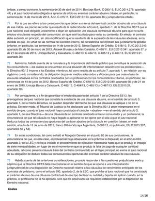 (véase, a sensu contrario, la sentencia de 30 de abril de 2014, Barclays Bank, C‑280/13, EU:C:2014:279, apartado
41) y el juez nacional está obligado a apreciar de oﬁcio su eventual carácter abusivo (véase, en particular, la
sentencia de 14 de marzo de 2013, Aziz, C‑415/11, EU:C:2013:164, apartado 46 y jurisprudencia citada).
71 Por lo que se reﬁere a las consecuencias que deben extraerse del eventual carácter abusivo de una cláusula
de esa índole, es preciso recordar que resulta de la redacción del artículo 6, apartado 1, de la Directiva 93/13 que el
juez nacional está obligado únicamente a dejar sin aplicación una cláusula contractual abusiva para que no surta
efectos vinculantes respecto del consumidor, sin que esté facultado para variar su contenido. En efecto, el contrato
debe subsistir, en principio, sin otra modiﬁcación que la resultante de la supresión de las cláusulas abusivas, en la
medida en que, en virtud de las normas del Derecho interno, tal persistencia del contrato sea jurídicamente posible
(véanse, en particular, las sentencias de 14 de junio de 2012, Banco Español de Crédito, C‑618/10, EU:C:2012:349,
apartado 65; de 30 de mayo de 2013, Asbeek Brusse y de Man Garabito, C‑488/11, EU:C:2013:341, apartado 57, y
de 21 de enero de 2015, Unicaja Banco y Caixabank, C‑482/13, C‑484/13, C‑485/13 y C‑487/13, EU:C:2015:21,
apartado 28).
72 Asimismo, habida cuenta de la naturaleza y la importancia del interés público que constituye la protección de
los consumidores —los cuales se encuentran en una situación de inferioridad en relación con los profesionales—,
la Directiva 93/13 impone a los Estados miembros, tal como resulta de su artículo 7, apartado 1, en relación con su
vigésimo cuarto considerando, la obligación de prever medios adecuados y eﬁcaces para que cese el uso de
cláusulas abusivas en los contratos celebrados por un profesional con los consumidores (véanse, en particular, las
sentencias de 14 de junio de 2012, Banco Español de Crédito, C‑618/10, EU:C:2012:349, apartado 68, y de 21 de
enero de 2015, Unicaja Banco y Caixabank, C‑482/13, C‑484/13, C‑485/13 y C‑487/13, EU:C:2015:21,
apartado 30).
73 Por consiguiente, y a ﬁn de garantizar el efecto disuasorio del artículo 7 de la Directiva 93/13, las
prerrogativas del juez nacional que constata la existencia de una cláusula abusiva, en el sentido del artículo 3,
apartado 1, de la misma Directiva, no pueden depender del hecho de que esa cláusula se aplique o no en la
práctica. De este modo, el Tribunal de Justicia ya ha declarado que la Directiva 93/13 debe interpretarse en el
sentido de que, cuando el juez nacional haya constatado el carácter «abusivo» —en el sentido del artículo 3,
apartado 1, de esa Directiva— de una cláusula de un contrato celebrado entre un consumidor y un profesional, la
circunstancia de que tal cláusula no haya llegado a aplicarse no se opone por sí sola a que el juez nacional
deduzca todas las consecuencias oportunas del carácter abusivo de la cláusula en cuestión (véase, en este
sentido, el auto de 11 de junio de 2015, Banco Bilbao Vizcaya Argentaria, C‑602/13, no publicado, EU:C:2015:397,
apartados 50 y 54).
74 En estas condiciones, tal como señaló el Abogado General en el punto 85 de sus conclusiones, la
circunstancia de que, en este caso, el profesional haya observado en la práctica lo dispuesto en el artículo 693,
apartado 2, de la LEC y no haya iniciado el procedimiento de ejecución hipotecaria hasta que se produjo el impago
de siete mensualidades, en lugar de en el momento en que se produjo la falta de pago de cualquier cantidad
adeudada, tal como prevé la cláusula 6 bis del contrato controvertido en el litigio principal, no exime al juez nacional
de su obligación de deducir todas las consecuencias oportunas del eventual carácter abusivo de esa cláusula.
75 Habida cuenta de las anteriores consideraciones, procede responder a las cuestiones prejudiciales sexta y
séptima que la Directiva 93/13 debe interpretarse en el sentido de que se opone a una interpretación
jurisprudencial de una disposición de Derecho nacional relativa a las cláusulas de vencimiento anticipado de los
contratos de préstamo, como el artículo 693, apartado 2, de la LEC, que prohíbe al juez nacional que ha constatado
el carácter abusivo de una cláusula contractual de ese tipo declarar su nulidad y dejarla sin aplicar cuando, en la
práctica, el profesional no la ha aplicado, sino que ha observado los requisitos establecidos por la disposición de
Derecho nacional.
Costas
14/16
 