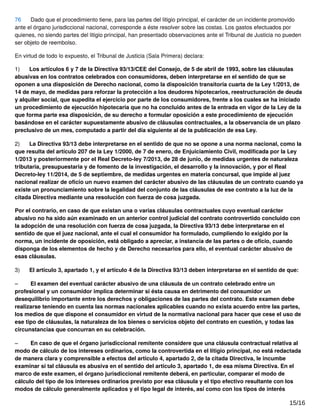 76 Dado que el procedimiento tiene, para las partes del litigio principal, el carácter de un incidente promovido
ante el órgano jurisdiccional nacional, corresponde a éste resolver sobre las costas. Los gastos efectuados por
quienes, no siendo partes del litigio principal, han presentado observaciones ante el Tribunal de Justicia no pueden
ser objeto de reembolso.
En virtud de todo lo expuesto, el Tribunal de Justicia (Sala Primera) declara:
1) Los artículos 6 y 7 de la Directiva 93/13/CEE del Consejo, de 5 de abril de 1993, sobre las cláusulas
abusivas en los contratos celebrados con consumidores, deben interpretarse en el sentido de que se
oponen a una disposición de Derecho nacional, como la disposición transitoria cuarta de la Ley 1/2013, de
14 de mayo, de medidas para reforzar la protección a los deudores hipotecarios, reestructuración de deuda
y alquiler social, que supedita el ejercicio por parte de los consumidores, frente a los cuales se ha iniciado
un procedimiento de ejecución hipotecaria que no ha concluido antes de la entrada en vigor de la Ley de la
que forma parte esa disposición, de su derecho a formular oposición a este procedimiento de ejecución
basándose en el carácter supuestamente abusivo de cláusulas contractuales, a la observancia de un plazo
preclusivo de un mes, computado a partir del día siguiente al de la publicación de esa Ley.
2) La Directiva 93/13 debe interpretarse en el sentido de que no se opone a una norma nacional, como la
que resulta del artículo 207 de la Ley 1/2000, de 7 de enero, de Enjuiciamiento Civil, modiﬁcada por la Ley
1/2013 y posteriormente por el Real Decreto-ley 7/2013, de 28 de junio, de medidas urgentes de naturaleza
tributaria, presupuestaria y de fomento de la investigación, el desarrollo y la innovación, y por el Real
Decreto-ley 11/2014, de 5 de septiembre, de medidas urgentes en materia concursal, que impide al juez
nacional realizar de oﬁcio un nuevo examen del carácter abusivo de las cláusulas de un contrato cuando ya
existe un pronunciamiento sobre la legalidad del conjunto de las cláusulas de ese contrato a la luz de la
citada Directiva mediante una resolución con fuerza de cosa juzgada.
Por el contrario, en caso de que existan una o varias cláusulas contractuales cuyo eventual carácter
abusivo no ha sido aún examinado en un anterior control judicial del contrato controvertido concluido con
la adopción de una resolución con fuerza de cosa juzgada, la Directiva 93/13 debe interpretarse en el
sentido de que el juez nacional, ante el cual el consumidor ha formulado, cumpliendo lo exigido por la
norma, un incidente de oposición, está obligado a apreciar, a instancia de las partes o de oﬁcio, cuando
disponga de los elementos de hecho y de Derecho necesarios para ello, el eventual carácter abusivo de
esas cláusulas.
3) El artículo 3, apartado 1, y el artículo 4 de la Directiva 93/13 deben interpretarse en el sentido de que:
– El examen del eventual carácter abusivo de una cláusula de un contrato celebrado entre un
profesional y un consumidor implica determinar si ésta causa en detrimento del consumidor un
desequilibrio importante entre los derechos y obligaciones de las partes del contrato. Este examen debe
realizarse teniendo en cuenta las normas nacionales aplicables cuando no exista acuerdo entre las partes,
los medios de que dispone el consumidor en virtud de la normativa nacional para hacer que cese el uso de
ese tipo de cláusulas, la naturaleza de los bienes o servicios objeto del contrato en cuestión, y todas las
circunstancias que concurran en su celebración.
– En caso de que el órgano jurisdiccional remitente considere que una cláusula contractual relativa al
modo de cálculo de los intereses ordinarios, como la controvertida en el litigio principal, no está redactada
de manera clara y comprensible a efectos del artículo 4, apartado 2, de la citada Directiva, le incumbe
examinar si tal cláusula es abusiva en el sentido del artículo 3, apartado 1, de esa misma Directiva. En el
marco de este examen, el órgano jurisdiccional remitente deberá, en particular, comparar el modo de
cálculo del tipo de los intereses ordinarios previsto por esa cláusula y el tipo efectivo resultante con los
modos de cálculo generalmente aplicados y el tipo legal de interés, así como con los tipos de interés
15/16
 