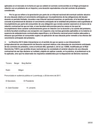 aplicados en el mercado en la fecha en que se celebró el contrato controvertido en el litigio principal en
relación con un préstamo de un importe y una duración equivalentes a los del contrato de préstamo
considerado.
– Por lo que se reﬁere a la apreciación por parte de un tribunal nacional del eventual carácter abusivo
de una cláusula relativa al vencimiento anticipado por incumplimientos de las obligaciones del deudor
durante un período limitado, incumbe a ese tribunal nacional examinar, en particular, si la facultad que se
concede al profesional de declarar el vencimiento anticipado de la totalidad del préstamo está supeditada al
incumplimiento por parte del consumidor de una obligación que revista carácter esencial en el marco de la
relación contractual de que se trate, si esa facultad está prevista para los casos en los que tal
incumplimiento tiene carácter suﬁcientemente grave en relación con la duración y la cuantía del préstamo,
si dicha facultad constituye una excepción con respecto a las normas generales aplicables en la materia en
ausencia de estipulaciones contractuales especíﬁcas y si el Derecho nacional prevé medios adecuados y
eﬁcaces que permitan al consumidor sujeto a la aplicación de esa cláusula poner remedio a los efectos del
vencimiento anticipado del préstamo.
4) La Directiva 93/13 debe interpretarse en el sentido de que se opone a una interpretación
jurisprudencial de una disposición de Derecho nacional relativa a las cláusulas de vencimiento anticipado
de los contratos de préstamo, como el artículo 693, apartado 2, de la Ley 1/2000, modiﬁcada por el Real
Decreto-ley 7/2013, que prohíbe al juez nacional que ha constatado el carácter abusivo de una cláusula
contractual de ese tipo declarar su nulidad y dejarla sin aplicar cuando, en la práctica, el profesional no la
ha aplicado, sino que ha observado los requisitos establecidos por la disposición de Derecho nacional.
Tizzano Berger Borg Barthet
Rodin Biltgen
Pronunciada en audiencia pública en Luxemburgo, a 26 de enero de 2017.
El Secretario El Presidente
A. Calot Escobar K. Lenaerts
16/16
 
