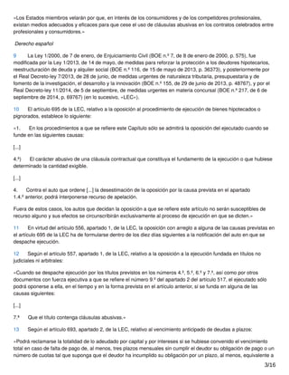 «Los Estados miembros velarán por que, en interés de los consumidores y de los competidores profesionales,
existan medios adecuados y eﬁcaces para que cese el uso de cláusulas abusivas en los contratos celebrados entre
profesionales y consumidores.»
Derecho español
9 La Ley 1/2000, de 7 de enero, de Enjuiciamiento Civil (BOE n.º 7, de 8 de enero de 2000, p. 575), fue
modiﬁcada por la Ley 1/2013, de 14 de mayo, de medidas para reforzar la protección a los deudores hipotecarios,
reestructuración de deuda y alquiler social (BOE n.º 116, de 15 de mayo de 2013, p. 36373), y posteriormente por
el Real Decreto-ley 7/2013, de 28 de junio, de medidas urgentes de naturaleza tributaria, presupuestaria y de
fomento de la investigación, el desarrollo y la innovación (BOE n.º 155, de 29 de junio de 2013, p. 48767), y por el
Real Decreto-ley 11/2014, de 5 de septiembre, de medidas urgentes en materia concursal (BOE n.º 217, de 6 de
septiembre de 2014, p. 69767) (en lo sucesivo, «LEC»).
10 El artículo 695 de la LEC, relativo a la oposición al procedimiento de ejecución de bienes hipotecados o
pignorados, establece lo siguiente:
«1. En los procedimientos a que se reﬁere este Capítulo sólo se admitirá la oposición del ejecutado cuando se
funde en las siguientes causas:
[...]
4.º) El carácter abusivo de una cláusula contractual que constituya el fundamento de la ejecución o que hubiese
determinado la cantidad exigible.
[...]
4. Contra el auto que ordene [...] la desestimación de la oposición por la causa prevista en el apartado
1.4.º anterior, podrá interponerse recurso de apelación.
Fuera de estos casos, los autos que decidan la oposición a que se reﬁere este artículo no serán susceptibles de
recurso alguno y sus efectos se circunscribirán exclusivamente al proceso de ejecución en que se dicten.»
11 En virtud del artículo 556, apartado 1, de la LEC, la oposición con arreglo a alguna de las causas previstas en
el artículo 695 de la LEC ha de formularse dentro de los diez días siguientes a la notiﬁcación del auto en que se
despache ejecución.
12 Según el artículo 557, apartado 1, de la LEC, relativo a la oposición a la ejecución fundada en títulos no
judiciales ni arbitrales:
«Cuando se despache ejecución por los títulos previstos en los números 4.º, 5.º, 6.º y 7.º, así como por otros
documentos con fuerza ejecutiva a que se reﬁere el número 9.º del apartado 2 del artículo 517, el ejecutado sólo
podrá oponerse a ella, en el tiempo y en la forma prevista en el artículo anterior, si se funda en alguna de las
causas siguientes:
[...]
7.ª Que el título contenga cláusulas abusivas.»
13 Según el artículo 693, apartado 2, de la LEC, relativo al vencimiento anticipado de deudas a plazos:
«Podrá reclamarse la totalidad de lo adeudado por capital y por intereses si se hubiese convenido el vencimiento
total en caso de falta de pago de, al menos, tres plazos mensuales sin cumplir el deudor su obligación de pago o un
número de cuotas tal que suponga que el deudor ha incumplido su obligación por un plazo, al menos, equivalente a
3/16
 