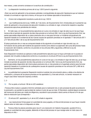 tres meses, y este convenio constase en la escritura de constitución.»
14 La disposición transitoria primera de la Ley 1/2013 prevé lo siguiente:
«Esta Ley será de aplicación a los procesos judiciales o extrajudiciales de ejecución hipotecaria que se hubieran
iniciado a la entrada en vigor de la misma, en los que no se hubiese ejecutado el lanzamiento.»
15 A tenor de la disposición transitoria cuarta de la Ley 1/2013:
«1. Las modiﬁcaciones de la Ley 1/2000, de 7 de enero, de Enjuiciamiento Civil, introducidas por la presente Ley
serán de aplicación a los procesos de ejecución iniciados a su entrada en vigor, únicamente respecto a aquellas
actuaciones ejecutivas pendientes de realizar.
2. En todo caso, en los procedimientos ejecutivos en curso a la entrada en vigor de esta Ley en los que haya
transcurrido el periodo de oposición de diez días previsto en el artículo 556.1 de la Ley de Enjuiciamiento Civil, las
partes ejecutadas dispondrán de un plazo preclusivo de un mes para formular un incidente extraordinario de
oposición basado en la existencia de las nuevas causas de oposición previstas en el apartado 7.ª del artículo 557.1
y 4.ª del artículo 695.1 de la Ley de Enjuiciamiento Civil.
El plazo preclusivo de un mes se computará desde el día siguiente a la entrada en vigor de esta Ley y la
formulación de las partes del incidente de oposición tendrá como efecto la suspensión del curso del proceso hasta
la resolución del incidente, conforme a lo previsto en los artículos 558 y siguientes y 695 de la Ley de
Enjuiciamiento Civil.
Esta Disposición transitoria se aplicará a todo procedimiento ejecutivo que no haya culminado con la puesta en
posesión del inmueble al adquirente conforme a lo previsto en el artículo 675 de la Ley de Enjuiciamiento Civil.
3. Asimismo, en los procedimientos ejecutivos en curso en los que, a la entrada en vigor de esta Ley, ya se haya
iniciado el periodo de oposición de diez días previsto en el artículo 556.1 de la Ley de Enjuiciamiento Civil, las
partes ejecutadas dispondrán del mismo plazo preclusivo de un mes previsto en el apartado anterior para formular
oposición basada en la existencia de cualesquiera causas de oposición previstas en los artículos 557 y 695 de la
Ley de Enjuiciamiento Civil.
4. La publicidad de la presente Disposición tendrá el carácter de comunicación plena y válida a los efectos de
notiﬁcación y cómputo de los plazos previstos en los apartados 2 y 3 de este artículo, no siendo necesario en
ningún caso dictar resolución expresa al efecto.
[...]»
16 Por su parte, el artículo 136 de la LEC establece:
«Transcurrido el plazo o pasado el término señalado para la realización de un acto procesal de parte se producirá
la preclusión y se perderá la oportunidad de realizar el acto de que se trate. El Secretario Judicial dejará constancia
del transcurso del plazo por medio de diligencia y acordará lo que proceda o dará cuenta al tribunal a ﬁn de que
dicte la resolución que corresponda.»
17 El artículo 207, apartados 3 y 4, de la LEC añade lo siguiente:
«3. Las resoluciones ﬁrmes pasan en autoridad de cosa juzgada y el tribunal del proceso en que hayan recaído
deberá estar en todo caso a lo dispuesto en ellas.
4. Transcurridos los plazos previstos para recurrir una resolución sin haberla impugnado, quedará ﬁrme y
pasada en autoridad de cosa juzgada, debiendo el tribunal del proceso en que recaiga estar en todo caso a lo
dispuesto en ella.»
4/16
 