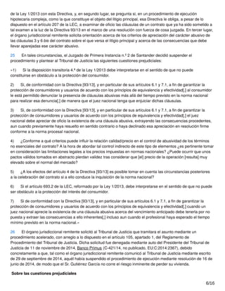 de la Ley 1/2013 con esta Directiva, y, en segundo lugar, se pregunta si, en un procedimiento de ejecución
hipotecaria compleja, como la que constituye el objeto del litigio principal, esa Directiva le obliga, a pesar de lo
dispuesto en el artículo 207 de la LEC, a examinar de oﬁcio las cláusulas de un contrato que ya ha sido sometido a
tal examen a la luz de la Directiva 93/13 en el marco de una resolución con fuerza de cosa juzgada. En tercer lugar,
el órgano jurisdiccional remitente solicita orientación acerca de los criterios de apreciación del carácter abusivo de
las cláusulas 3 y 6 bis del contrato sobre el que versa el litigio principal y acerca de las consecuencias que debe
llevar aparejadas ese carácter abusivo.
25 En tales circunstancias, el Juzgado de Primera Instancia n.º 2 de Santander decidió suspender el
procedimiento y plantear al Tribunal de Justicia las siguientes cuestiones prejudiciales:
«1) Si la disposición transitoria 4.ª de la Ley 1/2013 debe interpretarse en el sentido de que no puede
constituirse en obstáculo a la protección del consumidor.
2) Si, de conformidad con la Directiva [93/13], y en particular de sus artículos 6.1 y 7.1, a ﬁn de garantizar la
protección de consumidores y usuarios de acuerdo con los principios de equivalencia y efectividad[,] al consumidor
le está permitido denunciar la presencia de cláusulas abusivas más allá del tiempo previsto en la norma nacional
para realizar esa denuncia[,] de manera que el juez nacional tenga que enjuiciar dichas cláusulas.
3) Si, de conformidad con la Directiva [93/13], y en particular de sus artículos 6.1 y 7.1, a ﬁn de garantizar la
protección de consumidores y usuarios de acuerdo con los principios de equivalencia y efectividad[,] el juez
nacional debe apreciar de oﬁcio la existencia de una cláusula abusiva, extrayendo las consecuencias procedentes,
aun cuando previamente haya resuelto en sentido contrario o haya declinado esa apreciación en resolución ﬁrme
conforme a la norma procesal nacional.
4) ¿Conforme a qué criterios puede inﬂuir la relación calidad/precio en el control de abusividad de los términos
no esenciales del contrato? A la hora de abordar tal control indirecto de este tipo de elementos ¿es pertinente tomar
en consideración las limitaciones legales a los precios impuestas en normas nacionales? ¿Puede ocurrir que unos
pactos válidos tomados en abstracto pierdan validez tras considerar que [el] precio de la operación [resulta] muy
elevado sobre el normal del mercado?
5) ¿A los efectos del artículo 4 de la Directiva [93/13] es posible tomar en cuenta las circunstancias posteriores
a la celebración del contrato si a ello conduce la inquisición de la norma nacional?
6) Si el artículo 693.2 de la LEC, reformado por la Ley 1/2013, debe interpretarse en el sentido de que no puede
ser obstáculo a la protección del interés del consumidor.
7) Si de conformidad con la Directiva [93/13], y en particular de sus artículos 6.1 y 7.1, a ﬁn de garantizar la
protección de consumidores y usuarios de acuerdo con los principios de equivalencia y efectividad[,] cuando un
juez nacional aprecie la existencia de una cláusula abusiva acerca del vencimiento anticipado debe tenerla por no
puesta y extraer las consecuencias a ello inherentes[,] incluso aun cuando el profesional haya esperado el tiempo
mínimo previsto en la norma nacional.»
26 El órgano jurisdiccional remitente solicitó al Tribunal de Justicia que tramitara el asunto mediante un
procedimiento acelerado, con arreglo a lo dispuesto en el artículo 105, apartado 1, del Reglamento de
Procedimiento del Tribunal de Justicia. Dicha solicitud fue denegada mediante auto del Presidente del Tribunal de
Justicia de 11 de noviembre de 2014, Banco Primus (C‑421/14, no publicado, EU:C:2014:2367), debido
concretamente a que, tal como el órgano jurisdiccional remitente comunicó al Tribunal de Justicia mediante escrito
de 29 de septiembre de 2014, aquél había suspendido el procedimiento de ejecución mediante resolución de 16 de
junio de 2014, de modo que el Sr. Gutiérrez García no corre el riesgo inminente de perder su vivienda.
Sobre las cuestiones prejudiciales
6/16
 