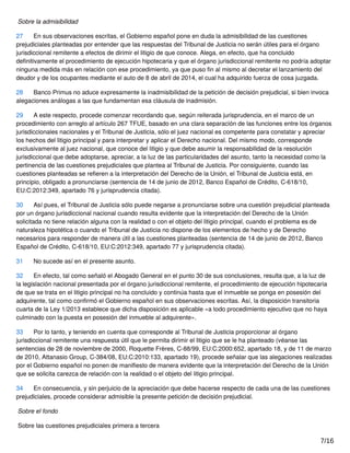 Sobre la admisibilidad
27 En sus observaciones escritas, el Gobierno español pone en duda la admisibilidad de las cuestiones
prejudiciales planteadas por entender que las respuestas del Tribunal de Justicia no serán útiles para el órgano
jurisdiccional remitente a efectos de dirimir el litigio de que conoce. Alega, en efecto, que ha concluido
deﬁnitivamente el procedimiento de ejecución hipotecaria y que el órgano jurisdiccional remitente no podría adoptar
ninguna medida más en relación con ese procedimiento, ya que puso ﬁn al mismo al decretar el lanzamiento del
deudor y de los ocupantes mediante el auto de 8 de abril de 2014, el cual ha adquirido fuerza de cosa juzgada.
28 Banco Primus no aduce expresamente la inadmisibilidad de la petición de decisión prejudicial, si bien invoca
alegaciones análogas a las que fundamentan esa cláusula de inadmisión.
29 A este respecto, procede comenzar recordando que, según reiterada jurisprudencia, en el marco de un
procedimiento con arreglo al artículo 267 TFUE, basado en una clara separación de las funciones entre los órganos
jurisdiccionales nacionales y el Tribunal de Justicia, sólo el juez nacional es competente para constatar y apreciar
los hechos del litigio principal y para interpretar y aplicar el Derecho nacional. Del mismo modo, corresponde
exclusivamente al juez nacional, que conoce del litigio y que debe asumir la responsabilidad de la resolución
jurisdiccional que debe adoptarse, apreciar, a la luz de las particularidades del asunto, tanto la necesidad como la
pertinencia de las cuestiones prejudiciales que plantea al Tribunal de Justicia. Por consiguiente, cuando las
cuestiones planteadas se reﬁeren a la interpretación del Derecho de la Unión, el Tribunal de Justicia está, en
principio, obligado a pronunciarse (sentencia de 14 de junio de 2012, Banco Español de Crédito, C‑618/10,
EU:C:2012:349, apartado 76 y jurisprudencia citada).
30 Así pues, el Tribunal de Justicia sólo puede negarse a pronunciarse sobre una cuestión prejudicial planteada
por un órgano jurisdiccional nacional cuando resulta evidente que la interpretación del Derecho de la Unión
solicitada no tiene relación alguna con la realidad o con el objeto del litigio principal, cuando el problema es de
naturaleza hipotética o cuando el Tribunal de Justicia no dispone de los elementos de hecho y de Derecho
necesarios para responder de manera útil a las cuestiones planteadas (sentencia de 14 de junio de 2012, Banco
Español de Crédito, C‑618/10, EU:C:2012:349, apartado 77 y jurisprudencia citada).
31 No sucede así en el presente asunto.
32 En efecto, tal como señaló el Abogado General en el punto 30 de sus conclusiones, resulta que, a la luz de
la legislación nacional presentada por el órgano jurisdiccional remitente, el procedimiento de ejecución hipotecaria
de que se trata en el litigio principal no ha concluido y continúa hasta que el inmueble se ponga en posesión del
adquirente, tal como conﬁrmó el Gobierno español en sus observaciones escritas. Así, la disposición transitoria
cuarta de la Ley 1/2013 establece que dicha disposición es aplicable «a todo procedimiento ejecutivo que no haya
culminado con la puesta en posesión del inmueble al adquirente».
33 Por lo tanto, y teniendo en cuenta que corresponde al Tribunal de Justicia proporcionar al órgano
jurisdiccional remitente una respuesta útil que le permita dirimir el litigio que se le ha planteado (véanse las
sentencias de 28 de noviembre de 2000, Roquette Frères, C‑88/99, EU:C:2000:652, apartado 18, y de 11 de marzo
de 2010, Attanasio Group, C‑384/08, EU:C:2010:133, apartado 19), procede señalar que las alegaciones realizadas
por el Gobierno español no ponen de maniﬁesto de manera evidente que la interpretación del Derecho de la Unión
que se solicita carezca de relación con la realidad o el objeto del litigio principal.
34 En consecuencia, y sin perjuicio de la apreciación que debe hacerse respecto de cada una de las cuestiones
prejudiciales, procede considerar admisible la presente petición de decisión prejudicial.
Sobre el fondo
Sobre las cuestiones prejudiciales primera a tercera
7/16
 