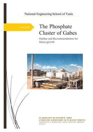 11/01/2017 The Phosphate
Cluster of Gabes
Outline and Recommendations for
future growth
ELABORATED BY HAYTHEM ABIDI
UNDER THE SUPERVISION OF M. HATEM MHENNI
ENGINEERING & TECHNOLOGY POLICY MASTER’S PROGRAM
2016/2017
National Engineering School of Tunis
 