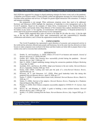 Factors That Influence Voluntary Auditor Change in Companies Registered in Indonesia …..
* Corresponding Author: Alberto Silva www.aijbm.com 23 | Page
Hall (2020) has suggested five changes in digital marketing strategies for future events such as this pandemic:
1) Redefine your business model; 2) Send carefully crafted and appropriate messages for critical situations; 3)
Facilitate online purchases and services; 4) Prepare for greater digital interaction with consumers; 5) Analyze
and measure everything.
But preparation is not enough. When unforeseen situations occur, they need to be addressed.
Kerrissey and Edmonson (2020) highlight the importance of leadership in crisis management such as the
Covid-19 pandemic. Based on the examples of Adam Silver, Commissioner of the National Basketball
Association (NBA), and Jacinda Arden, Prime Minister of New Zealand, these authors identified four lessons
for leaders in any sector: 1) Act urgently; 2) Communicate with transparency; 3) Respond productively to
errors; and 4) Get involved constantly and actively in crisis management.
Kanter (2020) suggested three types of actions to be ready for life after the crisis: 1) Set the right
tone at the top (the leader should foster open communication and take responsibility);2) Stimulate
collaboration and initiative; and 3) Orient the organization towards the long-term future.
V. CONCLUSIONS
The Covid-19 pandemic has represented a great alteration of economic and commercial activity in
the world and has adversely affected many people and businesses, but at the same time has allowed us to learn
lessons to make companies more resilient in the future and their leaders are better able to prepare them to face
similar crises and to overcome them satisfactorily.
REFERENCES
[1]. Donthu, N., and Gustafsson, A. (2020). Effects of Covid-19 on business and research. Journal of
Business Research,117 (2020) 284-289
[2]. Guillén, M.F. (2020). How business have successfully pivoted during the pandemic. Harvard
Business Review, July 7, 2020, pp. 2-5
[3]. Hall, N. (2020). 5 digital marketing strategy during the coronavirus pandemic.Selligent Marketing
Cloud, Mar 18, 2020
[4]. Jacobides, M.G., and Reeves, M. (2020). Adapt your business to the new reality. Harvard Business
Review, September- October 2020, pp. 74-81
[5]. Kanter, R.M. (2020). Leading your team past the peak of a crisis.Harvard Business Review,
April30,2020, pp. 2-6
[6]. Kerrissey, M. J., and Edmonson, A.C. (2020). What good leadership looks like during this
pandemic?Harvard Business Review, April 13, 2020, pp. 2-7
[7]. Neeley, T. (2020). 15 questions about remote work, answered. Harvard Business Review, March 16,
2020, pp. 2-7
[8]. Nohria, N. (2006). Survival of the adaptive. Harvard Business Review, Preparing for a Pandemic
(Special Report), May 2006, p. 23
[9]. Panetta, K. (2020). How Chinese companies successfully adapted to COVID-19- 19. Gartner, June
16,2020
[10]. Reeves, M., and Whitaker, K. (2020). A guide to building a more resilient business. Harvard
Business Review, July 2, 2020, pp. 2-8
[11]. Scoblic, J. P. (2020). Learning from the future. Harvard Business Review, July- August 2020, pp. 37-
47
*Corresponding Author: Alberto Silva 1
1
(PhD, Keiser University)
 