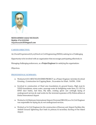 MOHAMMED AIJAZ HUSSAIN
Mobile: 974-31221945
Aijazhussain2010@gmail.com
CAREER OBJECTIVE:
An Overall Experienced (8 yrs) B.tech in Civil Engineering (INDIA) seeking for a Challenging
Opportunity to be involved with an organization that encourages participating effectively in
Managing challenging endeavours, as a Project Engineer for satisfying the organisations
Objectives.
PROFESSIONAL SUMMARY:
● Worked at UCC-BOUYGUES IDRIS PROJECT as a Project Engineer Activities Involved
Grouting , Construction for Capping Beam , Excavation for Shaft , NATM , VSM
● Involved in construction of Shed area foundations & ground beams, High mast &
VDGS foundations, storm water, sewerage water & firefighting water lines, LV, ELV &
EFSO duct banks, fuel lines, PQ slabs, existing apron saw cutting& laying of
underground services & road works for the terminal expansion of Fly Dubai airlines at
Dubai International Airport
● Worked at Al-Maktoom International Airport (Terminal JXB-030) as a Sr.Civil Engineer
was responsible for laying dry & wet underground services.
● Worked as Sr.Civil Engineer for the construction of Runway and Airport Facilities like
Airfield Ground lightening duct bank & primary & secondary ducting at Das Island
Airport
 