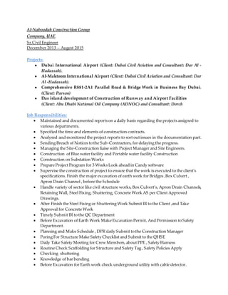 Al-Naboodah Construction Group
Company, UAE
Sr.Civil Engineer
December 2013 – Augest 2015
Projects:
● Dubai International Airport (Client: Dubai Civil Aviation and Consultant: Dar Al -
Hadassah).
● Al-Maktoom International Airport (Client: Dubai Civil Aviation and Consultant: Dar
Al -Hadassah).
● Comprehensive R881-2A1 Parallel Road & Bridge Work in Business Bay Dubai.
(Client: Parson)
● Das island development of Construction of Runway and Airport Facilities
(Client: Abu Dhabi National Oil Company (ADNOC) and Consultant: Dorch
Job Responsibilities:
 Maintained and documented reports on a daily basis regarding the projects assigned to
various departments.
 Specified the time and elements of construction contracts.
 Analysed and monitored the project reports to sort out issues in the documentation part.
 Sending Breach of Notices to the Sub-Contractors, for delaying the progress.
 Managing the Site-Construction liaise with Project Manager and Site Engineers.
 Construction of Blue water facility and Portable water facility Construction
 Construction on Substation Works
 Prepare Project Program for 3 Weeks Look ahead in Candy software
 Supervise the construction of project to ensure that the work is executed to the client's
specifications. Finish the major excavation of earth work for Bridges ,Box Culvert ,
Apron Drain Channel , before the Schedule
 Handle variety of sector like civil structure works, Box Culvert’s, Apron Drain Channels,
Retaining Wall, Steel Fixing, Shuttering, Concrete Work AS per Client Approved
Drawings.
 After Finish the Steel Fixing or Shuttering Work Submit IR to the Client ,and Take
Approval for Concrete Work
 Timely Submit IR to the QC Department
 Before Excavation of Earth Work Make Excavation Permit, And Permission to Safety
Department.
 Planning and Make Schedule , DPR daily Submit to the Construction Manager
 Poring For Structure Make Safety Checklist and Submit to the QHSE
 Daily Take Safety Meeting for Crew Members, about PPE , Safety Harness
 Routine Check Scaffolding for Structure and Safety Tag , Safety Policies Apply
 Checking shuttering
 Knowledge of bar bending
 Before Excavation for Earth work check underground utility with cable detector.
 