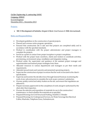 Gal far Engineering & contracting SAOG
Company, OMAN
Sr.Civil Engineer
December 2011 – November 2013
Projects:
● MC-5 Development of Salalaha Airport (Client: Cowl Larsen & Hills International).
Roles and Responsibilities:
 Developed guidelines in the construction of special projects.
 Planned and oversaw entire program operations.
 Ensured that construction site is safe and that projects are completed safely and in
accordance with the specified standards.
 Worked in coordination with the project administrator and project managers to
complete the projects.
 Served as a point of contact from project inception to project completion.
 Worked with the project team members, clients and vendors to coordinate activities,
provisioning, environment setup, installation and integration testing.
 Worked under the supervision and guidance of the assistant project manager and
superintendent and learned project strategies from them.
 Allocated resources to various departments and managers as per their needs and
requirements.
 Attended annual meets and summits and presented upcoming projects.
 Supervise the construction of project to ensure that the work is executed to the client's
specifications.
 Supervise and monitor the site labor force through General Foreman monitoring the
work of any subcontractors to complete the work as per customer's satisfaction.
 Oversee quality control and safety matters on the site, and ensure that regulations are
adhered to.
 Prepare necessary paperwork for the completion of work and get it authorized by the
client after their inspection.
 Oversee the selection and requisition of materials for use in the construction /
maintenance, to check whether the materials are as specified.
 Prepared Drawings for Civil Structural Drafting, Steel/R.C.C Detailer
 Prepared Drawings for Underground Services, for Water Sewerage line Electrical
Cables, Manholes, Telephone Lines, Substations,etc.
 