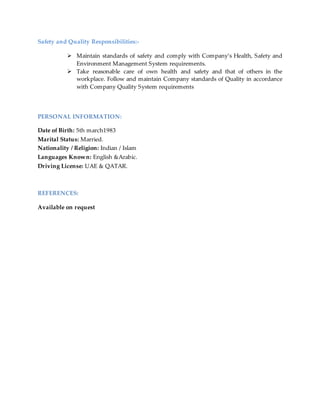 Safety and Quality Responsibilities:-
 Maintain standards of safety and comply with Company’s Health, Safety and
Environment Management System requirements.
 Take reasonable care of own health and safety and that of others in the
workplace. Follow and maintain Company standards of Quality in accordance
with Company Quality System requirements
PERSONAL INFORMATION:
Date of Birth: 5th march1983
Marital Status: Married.
Nationality / Religion: Indian / Islam
Languages Known: English &Arabic.
Driving License: UAE & QATAR.
REFERENCES:
Available on request
 