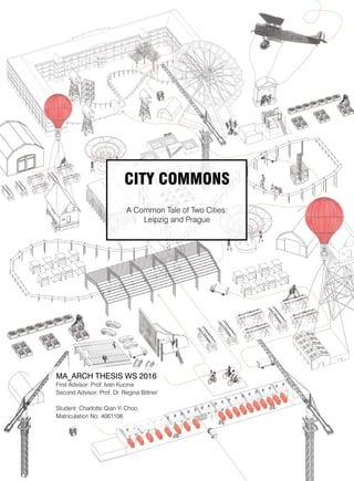 First Advisor: Prof. Ivan Kucina
Second Advisor: Prof. Dr. Regina Bittner
Student: Charlotte Qian Yi Choo
Matriculation No: 4061106
MA_ARCH THESIS WS 2016
CITY COMMONS
A Common Tale of Two Cities:
Leipzig and Prague
 