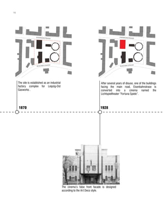 1870 1928
1946
The cinema is known as “Kino D
Jugend”, a GDR Youth Cinema.
Plans of expanding the stage are
order.
After several years of disuse, one of the buildings
facing the main road, Eisenbahnstrase is
converted into a cinema named the
Lichtspieltheater “Fortuna Spiele”.
The cinema’s false front facade is designed
according to the Art Deco style.
The Youth Cinema in use
80’s
The site is established as an industrial
factory complex for Leipzig-Ost
Gasworks .
1870 1928
1946
The cinema is known as “Kino D
Jugend”, a GDR Youth Cinema.
Plans of expanding the stage are
order.
After several years of disuse, one of the buildings
facing the main road, Eisenbahnstrase is
converted into a cinema named the
Lichtspieltheater “Fortuna Spiele”.
The cinema’s false front facade is designed
according to the Art Deco style.
The Youth Cinema in use
80’s
The site is established as an industrial
factory complex for Leipzig-Ost
Gasworks .
1870 1928
18
 
