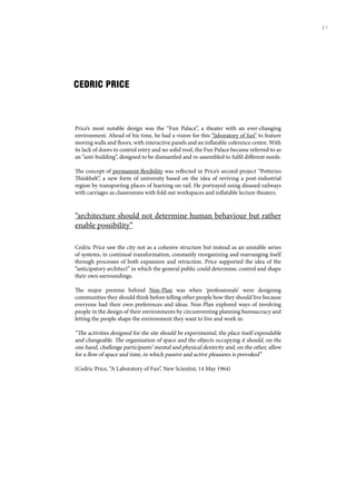 CEDRIC PRICE
Price’s most notable design was the “Fun Palace”, a theater with an ever-changing
environment. Ahead of his time, he had a vision for this “laboratory of fun” to feature
moving walls and floors, with interactive panels and an inflatable coference centre. With
its lack of doors to control entry and no solid roof, the Fun Palace became referred to as
an “anti-building”, designed to be dismantled and re-assembled to fulfil different needs.
The concept of permanent flexibility was reflected in Price’s second project “Potteries
Thinkbelt”, a new form of university based on the idea of reviving a post-industrial
region by transporting places of learning on rail. He portrayed using disused railways
with carriages as classromms with fold out workspaces and inflatable lecture theaters.
“architecture should not determine human behaviour but rather
enable possibility”
Cedric Price saw the city not as a cohesive structure but instead as an unstable series
of systems, in continual transformation, constantly reorganizing and rearranging itself
through processes of both expansion and retraction. Price supported the idea of the
“anticipatory architect” in which the general public could determine, control and shape
their own surroundings.
The major premise behind Non-Plan was when ‘professionals’ were designing
communities they should think before telling other people how they should live because
everyone had their own preferences and ideas. Non-Plan explored ways of involving
people in the design of their environments by circumventing planning bureaucracy and
letting the people shape the environment they want to live and work in.
“The activities designed for the site should be experimental, the place itself expendable
and changeable. The organisation of space and the objects occupying it should, on the
one hand, challenge participants’ mental and physical dexterity and, on the other, allow
for a flow of space and time, in which passive and active pleasures is provoked”
(Cedric Price, “A Laboratory of Fun”, New Scientist, 14 May 1964)
21
 