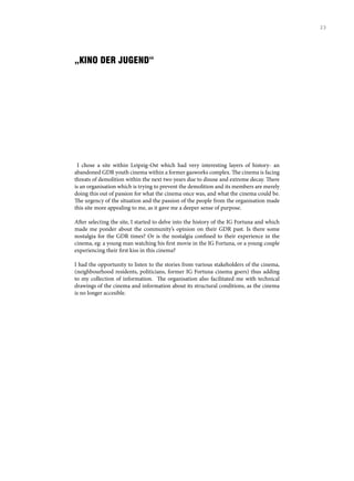 „KINO DER JUGEND“
I chose a site within Leipzig-Ost which had very interesting layers of history- an
abandoned GDR youth cinema within a former gasworks complex. The cinema is facing
threats of demolition within the next two years due to disuse and extreme decay. There
is an organisation which is trying to prevent the demolition and its members are merely
doing this out of passion for what the cinema once was, and what the cinema could be.
The urgency of the situation and the passion of the people from the organisation made
this site more appealing to me, as it gave me a deeper sense of purpose.
After selecting the site, I started to delve into the history of the IG Fortuna and which
made me ponder about the community’s opinion on their GDR past. Is there some
nostalgia for the GDR times? Or is the nostalgia confined to their experience in the
cinema, eg: a young man watching his first movie in the IG Fortuna, or a young couple
experiencing their first kiss in this cinema?
I had the opportunity to listen to the stories from various stakeholders of the cinema,
(neighbourhood residents, politicians, former IG Fortuna cinema goers) thus adding
to my collection of information. The organisation also facilitated me with technical
drawings of the cinema and information about its structural conditions, as the cinema
is no longer accesible.
23
 