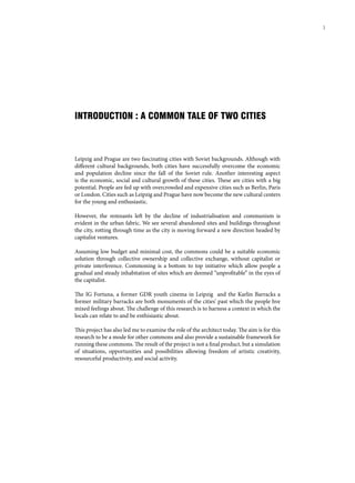 INTRODUCTION : A COMMON TALE OF TWO CITIES
Leipzig and Prague are two fascinating cities with Soviet backgrounds. Although with
different cultural backgrounds, both cities have successfully overcome the economic
and population decline since the fall of the Soviet rule. Another interesting aspect
is the economic, social and cultural growth of these cities. These are cities with a big
potential. People are fed up with overcrowded and expensive cities such as Berlin, Paris
or London. Cities such as Leipzig and Prague have now become the new cultural centers
for the young and enthusiastic.
However, the remnants left by the decline of industrialisation and communism is
evident in the urban fabric. We see several abandoned sites and buildings throughout
the city, rotting through time as the city is moving forward a new direction headed by
capitalist ventures.
Assuming low budget and minimal cost, the commons could be a suitable economic
solution through collective ownership and collective exchange, without capitalist or
private interference. Commoning is a bottom to top initiative which allow people a
gradual and steady inhabitation of sites which are deemed “unprofitable” in the eyes of
the capitalist.
The IG Fortuna, a former GDR youth cinema in Leipzig and the Karlin Barracks a
former military barracks are both monuments of the cities’ past which the people hve
mixed feelings about. The challenge of this research is to harness a context in which the
locals can relate to and be enthisiastic about.
This project has also led me to examine the role of the architect today. The aim is for this
research to be a mode for other commons and also provide a sustainable framework for
running these commons. The result of the project is not a final product, but a simulation
of situations, opportunities and possibilities allowing freedom of artistic creativity,
resourceful productivity, and social activity.
3
 