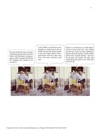 Image & text source: http://www.tasteofprague.com „Prague Off the Beaten Path: Karlin District“
The past decade has been a decade
of dramatic growth and renewal for
Karlin, with developers coming in,
eager to fill in the gaps left behind
the buildings that needed to be
torn down.
In the 1990s we would have never
thought we would want to live in
Karlin, but the leafy streets (Karlin
is the only Prague district with a
grid layout) near the centre seem
more and more attractive each
year.
Karlin is cool because it is both hipster
and raw at the same time: some people
say that one more cool place opening in
Karlin will tip the balance and the whole
district will - just like Atlantis - sink into
the ground, and people will only sing
songs about how great it was. Well, only
time will tell.
41
 