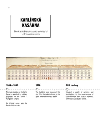 1844 – 1845
The main building of the Karlin
Barracks was built for military
purposes for the Austro -
Hungarian Empire.
Its original name was the
Ferdinand Barracks.
1920
The building was renamed the
Jan Žižka Barracks in honor of the
great Bohemian military leader.
20th century
Housed a variety of services and
installations for the governments of
Czechoslovak then Czech Republic,
with heavy use by the police.
KARLÍNSKÁ
KASÁRNA
The Karlin Barracks and a series of
unfortunate events
44
 