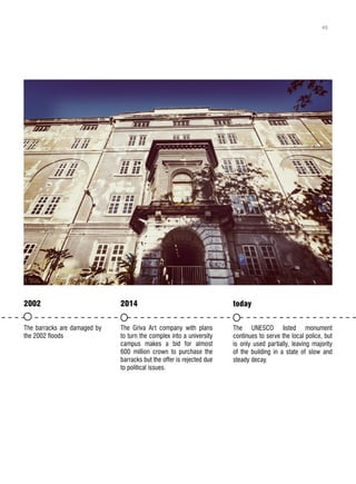 2002
The barracks are damaged by
the 2002 floods
2014
The Griva Art company with plans
to turn the complex into a university
campus makes a bid for almost
600 million crown to purchase the
barracks but the offer is rejected due
to political issues.
today
The UNESCO listed monument
continues to serve the local police, but
is only used partially, leaving majority
of the building in a state of slow and
steady decay.
45
 