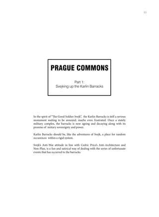 PRAGUE COMMONS
Part 1:
Svejking up the Karlin Barracks
In the spirit of “The Good Soldier Svejk”, the Karlin Barracks is itelf a serious
monument waiting to be annoyed, maybe even frustrated. Once a stately
military complex, the barracks is now ageing and decaying along with its
promise of miitary sovereignty and power.
Karlin Barracks should be, like the adventures of Svejk, a place for random
occurences within a rigid system.
Svejk’s Anti-War attitude in line with Cedric Price’s Anti-Architecture and
Non-Plan, is a fun and satirical way of dealing with the series of unfortunate
events that has occurred to the barracks.
53
 