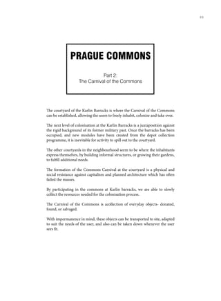 PRAGUE COMMONS
Part 2:
The Carnival of the Commons
The courtyard of the Karlin Barracks is where the Carnival of the Commons
can be established, allowing the users to freely inhabit, colonise and take over.
The next level of colonisation at the Karlin Barracks is a juxtaposition against
the rigid background of its former military past. Once the barracks has been
occupied, and new modules have been created from the depot collection
programme, it is inevitable for activity to spill out to the courtyard.
The other courtyards in the neighbourhood seem to be where the inhabitants
express themselves, by building informal structures, or growing their gardens,
to fulfill additional needs.
The formation of the Commons Carnival at the courtyard is a physical and
social resistance against capitalism and planned architecture which has often
failed the masses.
By participating in the commons at Karlin barracks, we are able to slowly
collect the resources needed for the colonisation process.
The Carnival of the Commons is acollection of everyday objects- donated,
found, or salvaged.
With impermanence in mind, these objects can be transported to site, adapted
to suit the needs of the user, and also can be taken down whenever the user
sees fit.
69
 