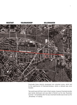 NEUSTADT VOLKMARSDORF SELLERHAUSEN
Eventually these districts developed into industrial zones, which led
to the significance of Eisenbahnstrasse, where a railroad was once
located.
Two world wars left their mark in East Leipzig, however Eisenbahnstraße
was barely destroyed and was able to flourish as the new ‘Business
Corridor’. Immediately after the war, Eisenbahnstraße was known as the
„Broadway“ of Leipzig.
777
 