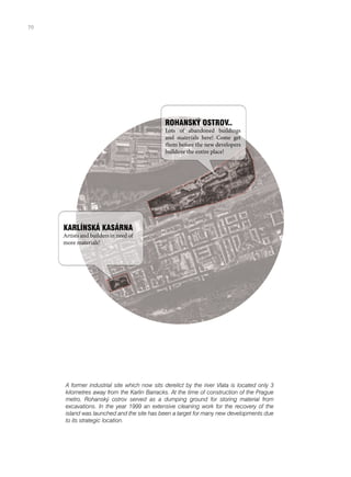 ROHANSKÝ OSTROV..
Lots of abandoned buildings
and materials here! Come get
them before the new developers
bulldoze the entire place!
KARLÍNSKÁ KASÁRNA
Artists and builders in need of
more materials!
A former industrial site which now sits derelict by the river Vlata is located only 3
kilometres away from the Karlin Barracks. At the time of construction of the Prague
metro, Rohanský ostrov served as a dumping ground for storing material from
excavations. In the year 1999 an extensive cleaning work for the recovery of the
island was launched and the site has been a target for many new developments due
to its strategic location.
70
 