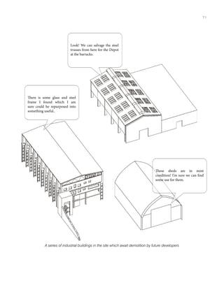 Look! We can salvage the steel
trusses from here for the Depot
at the barracks.
These sheds are in mint
condition! I’m sure we can find
some use for them.
There is some glass and steel
frame I found which I am
sure could be repurposed into
something useful..
A series of industrial buildings in the site which await demolition by future developers
71
 