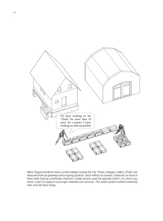 Many Prague residents have a small cottage outside the city. These cottages, called „Chata“ are
treasured both as getaways and ongoing projects. Each reflects its owners‘ character, as most of
them were built by unorthodox methods. Chata owners used the typically Czech „it‘s whom you
know“ chain of supply to scrounge materials and services. This barter system worked extremely
well, and still does today.
I’ve been working on my
“Chata” for more than 10
years. It’s a project I enjoy
working on with my brother
78
 