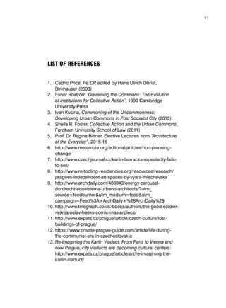 1.	 Cedric Price, Re:CP, edited by Hans Ulrich Obrist,
Birkhauser (2003)
2.	 Elinor Rostrom ‘Governing the Commons: The Evolution
of Institutions for Collective Action’, 1990 Cambridge
University Press
3.	 Ivan Kucina, Commoning of the Uncommonness:
Developing Urban Commons in Post Socialist City (2015)
4.	 Sheila R. Foster, Collective Action and the Urban Commons,
Fordham University School of Law (2011)
5.	 Prof. Dr. Regina Bittner, Elective Lectures from “Architecture
of the Everyday”, 2015-16
6.	 http://www.metamute.org/editorial/articles/non-planning-
change
7.	 http://www.czechjournal.cz/karlin-barracks-repeatedly-fails-
to-sell/
8.	 http://www.re-tooling-residencies.org/resources/research/
pragues-independent-art-spaces-by-vyara-mlechevska
9.	 http://www.archdaily.com/486943/energy-carousel-
dordrecht-ecosistema-urbano-architects/?utm_
source=feedburner&utm_medium=feed&utm_
campaign=Feed%3A+ArchDaily+%28ArchDaily%29
10.	http://www.telegraph.co.uk/books/authors/the-good-soldier-
vejk-jaroslav-haeks-comic-masterpiece/
11.	http://www.expats.cz/prague/article/czech-culture/lost-
buildings-of-prague/
12.	https://www.private-prague-guide.com/article/life-during-
the-communist-era-in-czechoslovakia
13.	Re-Imagining the Karlín Viaduct: From Paris to Vienna and
now Prague, city viaducts are becoming cultural centers:
http://www.expats.cz/prague/article/art/re-imagining-the-
karlin-viaduct/
LIST OF REFERENCES
87
 