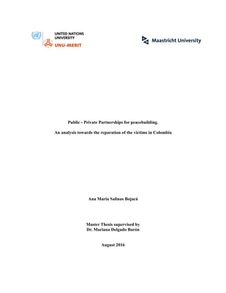 Public - Private Partnerships for peacebuilding.
An analysis towards the reparation of the victims in Colombia
Ana Maria Salinas Bojacá
Master Thesis supervised by
Dr. Mariana Delgado Barón
August 2016
 