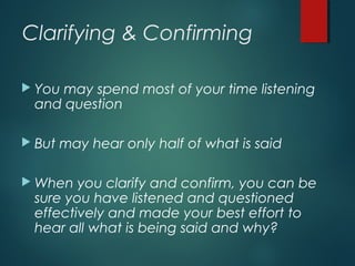 Clarifying & Confirming
 You may spend most of your time listening
and question
 But may hear only half of what is said
 When you clarify and confirm, you can be
sure you have listened and questioned
effectively and made your best effort to
hear all what is being said and why?
 