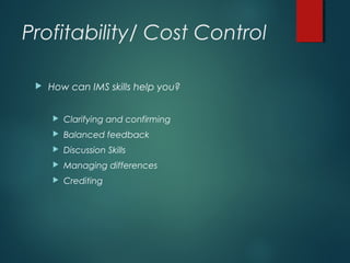 Profitability/ Cost Control
 How can IMS skills help you?
 Clarifying and confirming
 Balanced feedback
 Discussion Skills
 Managing differences
 Crediting
 