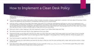 How to Implement a Clean Desk Policy
 To be effective, a CDP should be in writing with clear instructions for what actions the employee is supposed to take. Like an acceptable use
policy (AUP), the CDP should be a signed contract that outlines what is expected of the employee, what is expected of the employer, who is
responsible for monitoring the success of the policy, how monitoring will be done and what the consequences will be for policy non-
compliance.
 The primary reason for a clean desk policy is that it creates a positive company image when customers visit your place of business. It also
reduces the likelihood that sensitive or confidential materials can be compromised.
 Like any policy, a policy to encourage clean desks only works if it is enforced. Management will have to come to an agreement as to
disciplinary action necessary if the policy is not adhered to and balance their approach with flexibility. One last thing to mention is that if
you except the policy to work, employees will need to have time in their day to deal with clearing paperwork from their desk. If you think
this may be an issue, it is best to build a plan to make the time into your policy.
 Once your desk is clean, keeping it tidy and organized is easier if you follow these steps each day:
 Set aside a planned time each day to clear paperwork from your desk.
 Paperwork builds up just like junk mail at home when you don't deal with it daily. Don't keep papers you don't need. Strive to handle
papers as few times if possible. If you're cleaning your desk, file papers in the proper file or into the trash bin. Shred any papers of a
sensitive nature.
 Don't print emails to read them. All it does is turn into clutter.
 Deal with cleaning your desk before you leave for the day so that you start the next workday with a clean desk and documents in their
proper place.
 Scan documents when possible and store them on your computer using paper filing software. This eliminates paper filing and makes
documents easier to find no matter who is looking for them.
 