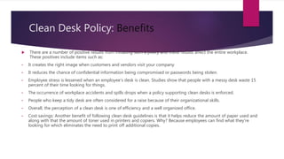 Clean Desk Policy: Benefits
 There are a number of positive results from initiating such a policy and these results affect the entire workplace.
These positives include items such as:
• It creates the right image when customers and vendors visit your company
• It reduces the chance of confidential information being compromised or passwords being stolen.
• Employee stress is lessened when an employee's desk is clean. Studies show that people with a messy desk waste 15
percent of their time looking for things.
• The occurrence of workplace accidents and spills drops when a policy supporting clean desks is enforced.
• People who keep a tidy desk are often considered for a raise because of their organizational skills.
• Overall, the perception of a clean desk is one of efficiency and a well organized office.
• Cost savings: Another benefit of following clean desk guidelines is that it helps reduce the amount of paper used and
along with that the amount of toner used in printers and copiers. Why? Because employees can find what they're
looking for which eliminates the need to print off additional copies.
 