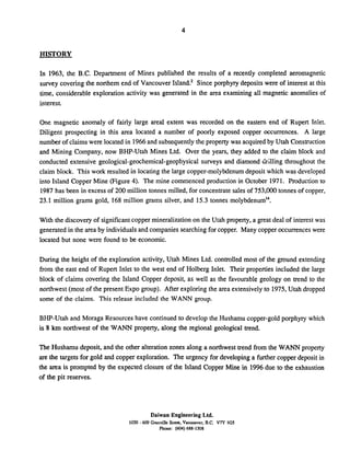 HISTORY
In 1963, the B.C. Department of Mines published the results of a recently completed aeromagnetic
survey covering the northern end of Vancouver Island? Since porphyry deposits were of interest at this
time, considerable exploration activity was generated in the area examining all magnetic anomalies of
interest.
One magnetic anomaly of fairly large areal extent was recorded on the eastern end of Rupert Inlet.
Diligent prospecting in this area located a number of poorly exposed copper occurrences. A large
number of claimswere located in 1966and subsequently the property was acquiredby Utah Construction
and Mining Company, now BHP-Utah Mines Ltd. Over the years, they added to the claim block and
conducted extensive geological-geochemical-geophysical surveys and diamond drilling throughout the
claim block. This work resulted in locating the large copper-molybdenumdeposit which was developed
into Island Copper Mine (Figure 4). The mine commenced production in October 1971. Production to
1987 has been in excess of 200 million tonnes milled, for concentrate sales of 753,000 tonnes of copper,
23.1 million grams gold, 168 million grams silver, and 15.3 tonnes molybdenum'4.
With the discovery of significant copper mineralization on the Utah property, a great deal of interest was
generated in the area by individuals and companies searching for copper. Many copper occurrences were
located but none were found to be economic.
During the height of the exploration activity, Utah Mines Ltd. controlled most of the ground extending
from the east end of Rupert Inlet to the west end of Holberg Inlet. Their properties included the large
block of claims covering the Island Copper deposit, as well as the favourable geology on trend to the
northwest (most of the present Expo group). After exploring the area extensivelyto 1975,Utah dropped
some of the claims. This release included the WANN group.
BHP-Utah and Moraga Resources have continued to develop the Husharnu copper-goldporphyry which
is 8 km northwest of the WANN property, along the regional geological trend.
The Hushamu deposit, and the other alteration zones along a northwest trend from the WANN property
are the targets for gold and copper exploration. The urgency for developing a further copper deposit in
the area is prompted by the expected closure of the Island Copper Mine in 1996due to the exhaustion
of the pit reserves.
Daiwan Engineering Ltd.
1030 - 609 Granville Strca. Vancarver. B.C. V7Y 1GS
Phone: (604)688-1508
 