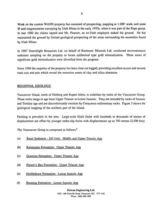 Work on the current WANN property has consisted of prospecting, mapping at 1:200' scale, and some
IP and magnetometer surveying by Utah Mines in the early 1970s, when it was part of the Expo group.
In late 1982 the claims lapsed and Mr. Pearson, an ex-Utah employee staked the ground. He has
maintained the ground by limited geological prospecting of the areas surrounding the anomalies found
by Utah Mines.
In 1987 Searchlight Resources Ltd. on behalf of Rochester Minerals Ltd. conducted reconnaissance
sediment sampling on the property to locate epithermal type gold mineralization. Three zones of
significant gold mineralization were identified from the program.
Since 1984the majority of the property has been clear cut logged, providing excellentaccess and several
road cuts and pits which reveal the extensive zones of clay and silica alteration.
REGIONAL GEOLOGY
Vancouver Island, north of Holberg and Rupert Inlets, is underlain by rocks of the Vancouver Group.
These rocks range in age from Upper Triassic to Lower Jurassic. They are intruded by rocks of Jurassic
and Tertiary age and are disconformably overlain by Cretaceous sedimentaryrocks. Figure 3 shows the
geological mapping of the northern part of the Island.
Faulting is prevalent in the area. Large-scale block faults with hundreds to thousands of metres of
displacement are offset by younger strike-slip faults with displacements up to 750 metres (2,500 feet).
The Vancouver Group is composed as fol10ws:~
Basal Sediment - Sill Unit: Middle and Uuuer Triassic Age
Karmutsen Formation: Uuuer Triassic Ape
Quatsino Formation: Upper Triassic Age
Parson's Bay Formation: Uuuer Triassic Age
Harbledown Formation: Lower Jurassic Age
Bonanza Formation: Lower Jurassic Age
Daiwan Engineering Ltd.
1030 - 609Granville dna.Vanmuver. B.C. V7Y 1GS
Phone: (604)688-1508
 