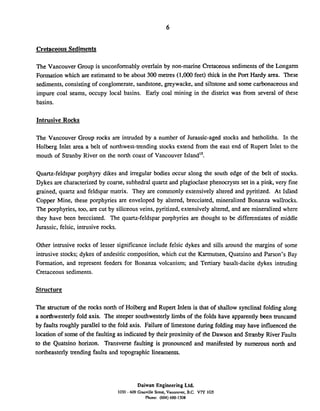 Cretaceous Sediments
The Vancouver Group is unconformably overlain by non-marine Cretaceous sediments of the Longarm
Formation which are estimated to be about 300 metres (1,000feet) thick in the Port Hardy area. These
sediments,consisting of conglomerate,sandstone, greywacke, and siltstone and some carbonaceousand
impure coal seams, occupy local basins. Early coal mining in the district was from several of these
basins.
Intrusive Rocks
The Vancouver Group rocks are intruded by a number of Jurassic-aged stocks and batholiths. In the
Holberg Inlet area a belt of northwest-trending stocks extend from the east end of Rupert Inlet to the
mouth of Stranby River on the north coast of Vancouver Island".
Quartz-feldspar porphyry dikes and irregular bodies occur along the south edge of the belt of stocks.
Dykes are characterized by coarse, subhedral quartz and plagioclase phenocrysts set in a pink, very fine
grained, quartz and feldspar mamx. They are commonly extensively altered and pyritized. At Isrand
Copper Mine, these porphyries are enveloped by altered, brecciated, mineralized Bonanza wallrocks.
The porphyries, too, are cut by siliceous veins, pyritized, extensively altered, and are mineralized where
they have been brecciated. The quartz-feldspar porphyries are thought to be differentiates of middle
Jurassic, felsic, intrusive rocks.
Other intrusive rocks of lesser significance include felsic dykes and sills around the margins of some
intrusive stocks; dykes of andesitic composition, which cut the Karmutsen, Quatsino and Parson's Bay
Formation, and represent feeders for Bonanza volcanism; and Tertiary basalt-dacite dykes intruding
Cretaceous sediments.
Structure
The structure of the rocks north of Holberg and Rupert Inlets is that of shallow synclinal folding along
a northwesterly fold axis. The steeper southwesterlylimbs of the folds have apparently been truncated
by faults roughly parallel to the fold axis. Failure of limestone during folding may have influenced the
location of some of the faulting as indicated by their proximity of the Dawson and Stranby River Faults
to the Quatsino horizon. Transverse faulting is pronounced and manifested by numerous north and
northeasterly trending faults and topographic lineaments.
Daiwan Engineering Ltd.
1030 - 609 Granville Street. Vancouver. B.C. V7Y 1G5
Phone: (604)688-1508
 