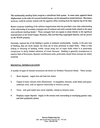 The northeasterly trending faults comprise a subordinate fault system. In some cases, apparent lateral
displacement,in the order of a several hundred metres, can be measured on certain horizons. Movement,
however, could be entirely vertical with the apparent offset resulting from the regional dip of the beds.
Recent computer modelling of the airborne magnetometer data has provided a very clear understanding
of the relationship of secondary conjugate setsof northeast and north westerly faultsrelated to the major
west-northwest trending break^.^ These conjugate fault sets appear to relate directly to the significant
mineralization at the Island Copper, Hushamu, Hep and Red Dog copperlgold deposits, and are present
on the WANN property.
Generally, regional dip of the bedding is gentle to moderate southwesterly. Locally, in the area west
of Holberg, dips are much steeper, but these are in close proximity to major faults. There is little
folding or flexuring of bedding visible, except along loci of major faults where it is particularly
conspicuous in thinly bedded sediments of Lower Bonanza. Bedding is generally inconspicuous in
massive beds of Karmutsen, Quatsino and Bonanza rocks, particularly inland where outcrops are widely
scattered.
REGIONAL MINERALIZATION
A number of types of mineral occurrences are known on Northern Vancouver Island. These include:
1. Skam deposits: copper-iron and lead-zinc skarns
2. Copper in basic volcanic rocks (Karmutsen): in amygdules, fractures, small shears and quartz-
carbonate veins, with no apparent relationship to intrusive activity
3. Veins: with gold andlor base metal sulphides, related to intrusive rocks
4. Porphyry copper deposits: largely in the country rock surroundingor enveloping granitic rocks
and their porphyritic phases.
Daiwan Engineering Ltd.
1030 - 609 Granville Streu. Vancouver. B.C. V7Y 1GS
Phone: (604) 688-1508
 