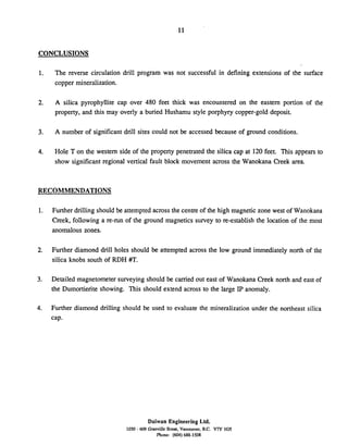 CONCLUSIONS
The reverse circulation drill program was not successful in defining extensions of the surface
copper mineralization.
A silica pyrophyllite cap over 480 feet thick was encountered on the eastern portion of the
property, and this may overly a buried Hushamu style porphyry copper-gold deposit.
A number of significant drill sites could not be accessed because of ground conditions.
Hole T on the western side of the property penetrated the silica cap at 120feet. This appears to
show significant regional vertical fault block movement across the Wanokana Creek area.
RECOMMENDATIONS
Further drilling should be attempted across the centre of the high magnetic zone west of Wanokana
Creek, following a re-run of the ground magnetics survey to re-establish the location of the most
anomalous zones.
Further diamond drill holes should be attempted across the low ground immediately north of the
silica knobs south of RDH #T.
Detailed magnetometer surveying should be carried out east of Wanokana Creek north and east of
the Dumortierite showing. This should extend across to the large IP anomaly.
Further diamond drilling should be used to evaluate the mineralization under the northeast silica
cap.
Daiwan Engineering Ltd.
1030 - 609 Granville Stw. Vancouver. B.C. V7Y 1GS
Phone: (602)688-1508
 