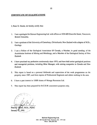 CERTIFICATE OF QUALIFICATIONS
I, Peter G. Dasler, do hereby certify that:
1. I am a geologist for Daiwan Engineering Ltd. with offices at 1030-609Granville Street, Vancouver,
British Columbia.
2. I am a graduate of the University of Canterbury,Christchurch,New Zealand with a degree of MSc.,
Geology.
3. I am a Fellow of the Geological Association Of Canada, a Member, in good standing, of the
Australasian Institute of Mining and Metallurgy, and a Member of the Geological Society of New
Zealand.
4. I have practised my profession continuously since 1975, and have held senior geological positions
and managerial positions, including Mine Manager, with mining companies in Canada and New
Zealand.
5. This report is based on a personal fieldwork and supervision of the work programmes on the
property since 1987, and from reports of Professional Engineers and others working in the area.
6. I have a part interest in 15000 shares of Moraga Resources Ltd.
7. This report has been prepared for B.C.D.M. assessment purposes only.
Daiwan Engineering Ltd.
1030 - 609 GranvilleStnu. Vanmver. B.C. V7Y 1G5
Phone: (604)688-1508
 