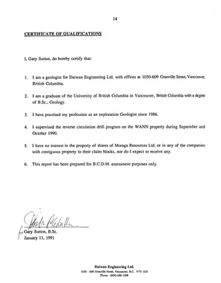CERTIFICATE OF OUALTFICATIONS
I, Gary Sutton, do hereby certify that:
1. I am a geologist for Daiwan Engineering Ltd. with offices at 1030-609 GranvilleStreet,Vancouver,
British Columbia.
2. I am a graduate of the University of British Columbia in Vancouver, British Columb'i with a degree
of B.Sc., Geology.
3. I have practised my profession as an exploration Geologist since 1986.
4. I supervised the reverse circulation drill program on the WANN property during September and
October 1990.
5. I have no interest in the property of shares of Moraga Resources Ltd. or in any of the companies
with contiguous property to their claim blocks, nor do I expect to receive any.
6. This report has been prepared for B.C.D.M. assessment purposes only.
~ a jSutton, B.SC.
January 11, 1991
Daiwan Engineering Ltd.
1030 - 609 Granville Strea. Vancouver. B.C. V7Y 1GS
Phone: (604) 688-1548
 