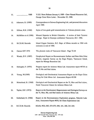 1988 V.S.E. News Release January 4, 1989 - Crew Natural Resources Ltd..
George Cross News Letter - November 23,1988.
Adamson, R. (1989) Correspondenceto Daiwan EngineeringLtd., and personal discussions
April 1989.
Sillitoe, R.H. (1980) Styles of low-grade gold mineralization in Volcano-plutonic areas.
McMillan et a1 (1986) Mineral Deposits in British Columbia - A review of their Tectonic
settings. Paper in Geoexpo conference Vancouver, B.C. 1986.
B.C.D.M. Records Island Copper Statistics, B.C. Dept. of Mines records to 1984 with
estimates to end of 1986.
Carson DJT 1972 The plutonic rocks of Vancouver Island - Page 72-44
Woods, D.V. (1987) Geophysical Report on Reconnaissance Surface and Bore Hole Pulse
Electro, magnetic Survey on the Expo Project, Vancouver Island,
report for Moraga Resources Ltd.
Holcapek, F. (1975) Progress report for Acheron Mines Ltd. Assessment report #I5758 on
the Ti Mo and Bud claims.
Young, M.(1969) Geological and Geochemical Assessment Report on the Expo Claim
Group for Utah Mines Ltd Assessment Report #I2190
Motterhead, B. (1968) Geological and Geochemical Report on the Ti, Mon and Bud claims,
North Vancouver Island, for Acheron Mines Ltd.
Taylor, D.P. (1973) Report on the Geochemical, Magnetometerand GeologicalSurveys on
the Ti, Mon, Mo, and Bud claims of Acheron Mines Ltd.
Sutherland, R. (1966) Report on the Reconnaissance Exploration program, Nahwitti Lake
Area, Assessment Report #870, for Giant Explorations Ltd.
B.C.D.M. Records Minfile #92L-069, 074-079, 098, 181, 200, 241-245.
Daiwan Engineering Ltd.
1030 - 609 Granville Street, Vancouver. B.C. V7Y 1GS
Phone: (604)688-1508
 