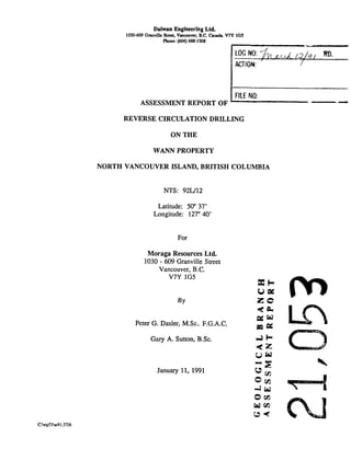 Daiwan Engineering Ltd.
1030609Gmville Suea.Vmmuver, B.C.Cuuda. VIY 105
Phone: (604)688-1506
FILE NO:
ASSESSMENT REPORT OF kzzlYREVERSE CIRCULATION DRILLING
ON THE
WANN PROPERTY
NORTH VANCOUVER ISLAND, BRITISH COLUMBIA
NTS: 92L/12
Latitude: 50" 37'
Longitude: 127"40'
For
Moraga Resources Ltd.
1030 - 609 Granville Street
Vancouver, B.C.
V7Y 1G5
X k
UP!
BY z 0
*a
Peter G. Dasler, M.Sc.. F.G.A.C.
EQ P:
Gary A. Sutton, B.Sc. d h
e z
u w
January 11, 1991
"E
u,
o m
4Ld
o w
ham
C96
 