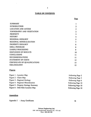 i
TABLE OF CONTENTS
SUMMARY
INTRODUCTION
LOCATION AND ACCESS
TOPOGRAPHY AND VEGETATION
PROPERTY
HISTORY
REGIONAL GEOLOGY
REGIONAL MINERALIZATION
PROPERTY GEOLOGY
DRILL PROGRAM
SAMPLE PROCESSING
DISCUSSION OF RESULTS
CONCLUSIONS
RECOMMENDATIONS
STATEMENT OF COSTS
CERTIFICATE OF QUALIFICATIONS
BIBLIOGRAPHY
Figures
Figure 1 - Location Map
Figure 2 - Claim Map
Figure 3 - Regional Geology
Figure 4 - Regional Mineralization
Figure 5 - Property Geology Summary
Figure 6 - Drill Hole Location Map
Appendices
Appendix I - Assay Certificates
Following Page 2
Following Page 3
Following Page 6
Following Page 10
Following Page 10
Following Page 10
Daiwan Engineering Ltd.
1030 - 609 Granville Strea, Vanmuver. B.C. V7Y 1GS
Phone: (604)688-1508
 