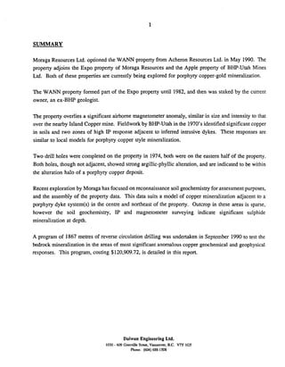 SUMMARY
Moraga Resources Ltd. optioned the WANN property from Acheron Resources Ltd. in May 1990. The
property adjoins the Expo property of Moraga Resources and the Apple property of BHP-Utah Mines
Ltd. Both of these properties are currently being explored for porphyry copper-gold mineralization.
The WANN property formed part of the Expo property until 1982, and then was staked by the current
owner, an ex-BHP geologist.
The property overlies a significant airborne magnetometer anomaly, similar in size and intensity to that
over the nearby Island Copper mine. Fieldwork by BHP-Utah in the 1970's identified significantcopper
in soils and two zones of high IP response adjacent to inferred intrusive dykes. These responses are
similar to local models for porphyry copper style mineralization.
Two drill holes were completed on the property in 1974, both were on the eastern half of the property.
Both holes, though not adjacent, showed strong argillic-phyllicalteration, and are indicated to be within
the alteration halo of a porphyry copper deposit.
Recent explorationby Moraga has focused on reconnaissance soil geochemistry for assessmentpurposes,
and the assembly of the property data. This data suits a model of copper mineralization adjacent to a
porphyry dyke system(s) in the centre and northeast of the property. Outcrop in these areas is sparse,
however the soil geochemistry, IP and magnetometer surveying indicate significant sulphide
mineralization at depth.
A program of 1867 metres of reverse circulation drilling was undertaken in September 1990 to test the
bedrock mineralization in the areas of most significant anomalous copper geochemical and geophysical
responses. This program, costing $120,909.72, is detailed in this report.
Daiwan Engineering Ltd.
1030 - 603 Granville St&, Vancouver. B.C. Vn 1G5
Phone: (604) 688-1508
 