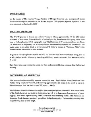 INTRODUCTION
At the request of Mr. Maurice Young, President of Moraga Resources Ltd., a program of reverse
circulation drilling was completed on the WANN property. This program began on September 21 and
was completed on October 24, 1990.
LOCATION AND ACCESS
The WANN property is located on northern Vancouver Island, approximately 360 km (225 miles)
northwest of Vancouver, British Columbia, Canada (Figure 1). Locally this claim group on the north
side of Holberg Inlet on N.T.S. topographic map 921/12 consists of 29 contiguous claims (see Figure
2). Most areas of the property can be reached by well maintained logging roads and forest tracks. The
main access to the claim block is by forest road "P Main" a branch of "Wanokana Main" which
commences on the outskirts of Coal Harbour.
Regular air service is provided by both Air B.C. and Time Air from Vancouver to Port Hardy, each on
a twice daily schedule. Alternately, there is good highway access, with travel from Vancouver taking
7 hours.
Port Hardy is the local commercialcentre, but there are forestry and fishing centres at Coal Harbour and
Holberg.
TOPOGRAPHY AND VEGETATION
The property is characterized by a central plateau-like area, deeply incised by the Wanokana River
Valley, rising steeply to the north, and dropping approximately 150 metres in the south to sea level.
Elevations range from sea level to over 300 metres (1,000 ft).
Theclaims are located within an activelogging area,consequently forestcovervaries from mature stands
of fir, hemlock, spruce and cedar to dense second growth or to large open clear-cut areas of recent
logging. Low areas, especially along creeks, have thick brush and berry bushes. The Wanokana and
Youghpan Creek drainages are deeply incised into the local topography. These creeks form steep sided
canyons along most of their length.
Daiwan Engineering Ltd.
1030 - 609 Granville Street. Vancouver. B.C. V7Y 1GS
Phone: (604) 688-1508
 