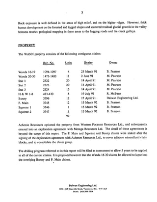 Rock exposure is well defined in the areas of high relief, and on the higher ridges. However, thick
humus development on the forested and logged slopes and scattered residual glacial gravels in the valley
bottoms restrict geological mapping in these areas to the logging roads and the creek gulleys.
PROPERTY
The WANN property consists of the following contiguous claims:
Rec. No. -Units Exvirv Owner
Wanda 16-19
Wanda 20-30
Stat 1
Stat 2
Stat 3
H & W 1-8
Bunny
P. Main
Squeeze 1
Squeeze 2
23 March 91
2 June 91
14 April 91
14 April 91
14 April 91
19 July 91
17 April 91
15 March 92
15 March 92
15 March 92
B. Pearson
M. Pearson
M. Pearson
M. Pearson
M. Pearson
R. McBean
Daiwan Engineering Ltd.
B. Pearson
B. Pearson
B. Pearson
Acheron Resources optioned the property from Western Pocasset Resources Ltd., and subsequently
entered into an exploration agreement with Moraga Resources Ltd. The detail of these agreements is
beyond the scope of this report. The P. Main and Squeeze and Bunny claims were staked after the
signing of the exploration agreement with Acheron Resources Ltd., to cover adjacent mineralized claim
blocks, and to consolidate the claim group.
The drilling program referrred to in this report will be filed as assessment to allow 5 years to be applied
to all of the current claims. It is proposed however that the Wanda 16-30claims be allowed to lapse into
the overlying Bunny and P. Main claims.
Daiwan Engineering Ltd.
1030 - 609 Granville St-. Vancouver. B.C. V7Y 1G5
Phone: (604) 688-1508
 